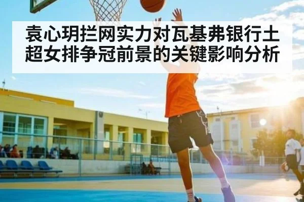 袁心玥拦网实力对瓦基弗银行土超女排争冠前景的关键影响分析